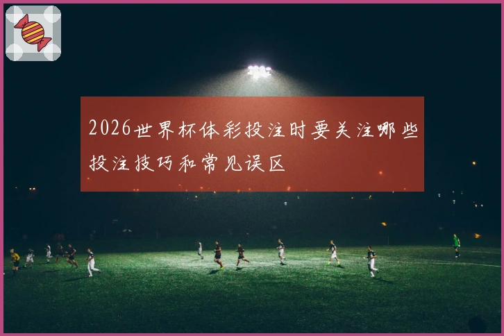 2026世界杯体彩投注时要关注哪些投注技巧和常见误区