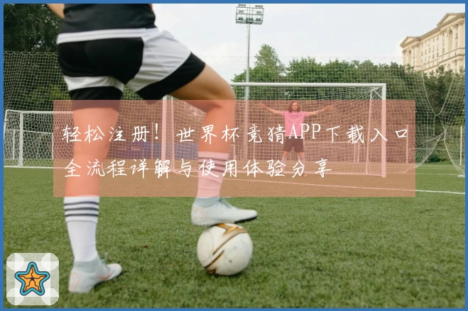 轻松注册！世界杯竞猜APP下载入口全流程详解与使用体验分享