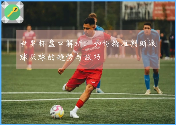 世界杯盘口解析：如何精准判断滚球买球的趋势与技巧